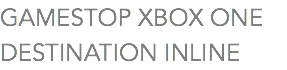 GAMESTOP XBOX ONE
DESTINATION INLINE